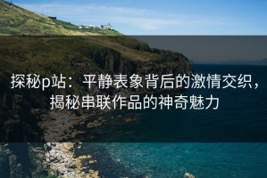 探秘p站：平静表象背后的激情交织，揭秘串联作品的神奇魅力