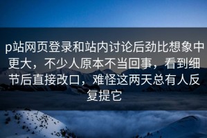 p站网页登录和站内讨论后劲比想象中更大，不少人原本不当回事，看到细节后直接改口，难怪这两天总有人反复提它