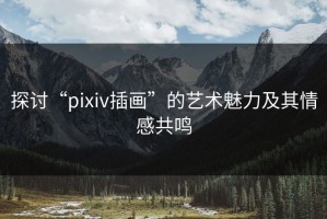 探讨“pixiv插画”的艺术魅力及其情感共鸣