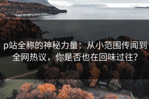 p站全称的神秘力量：从小范围传闻到全网热议，你是否也在回味过往？