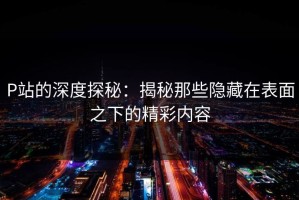 P站的深度探秘：揭秘那些隐藏在表面之下的精彩内容