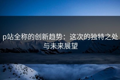 p站全称的创新趋势：这次的独特之处与未来展望