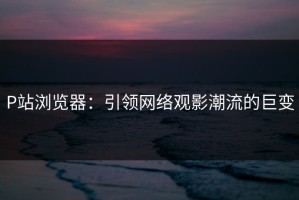 P站浏览器：引领网络观影潮流的巨变