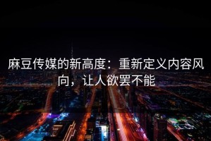 麻豆传媒的新高度：重新定义内容风向，让人欲罢不能