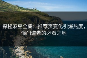 探秘麻豆全集：推荐页变化引爆热度，懂门道者的必看之地