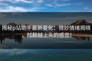 揭秘p站助手最新变化：微妙情绪揭晓，越翻越上头的感觉！