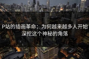 P站的插画革命：为何越来越多人开始深挖这个神秘的角落