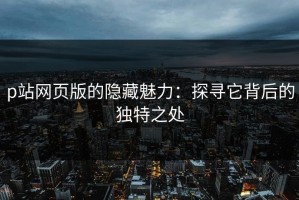 p站网页版的隐藏魅力：探寻它背后的独特之处