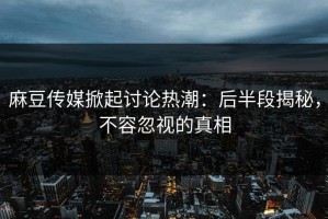 麻豆传媒掀起讨论热潮：后半段揭秘，不容忽视的真相