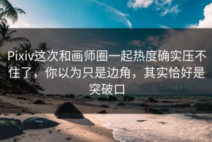 Pixiv这次和画师圈一起热度确实压不住了，你以为只是边角，其实恰好是突破口