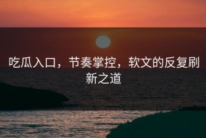 吃瓜入口，节奏掌控，软文的反复刷新之道