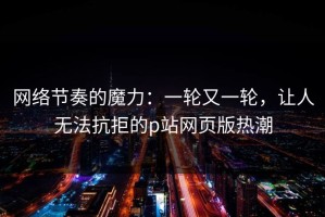 网络节奏的魔力：一轮又一轮，让人无法抗拒的p站网页版热潮