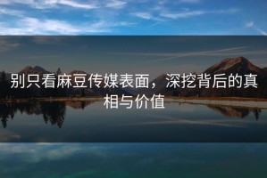 别只看麻豆传媒表面，深挖背后的真相与价值