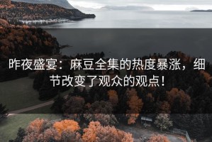 昨夜盛宴：麻豆全集的热度暴涨，细节改变了观众的观点！