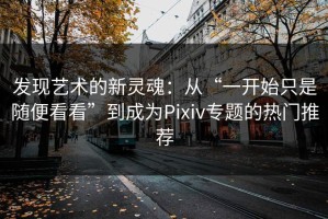 发现艺术的新灵魂：从“一开始只是随便看看”到成为Pixiv专题的热门推荐