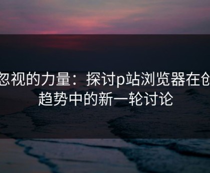 被忽视的力量：探讨p站浏览器在创作趋势中的新一轮讨论