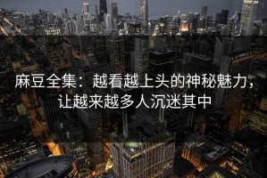 麻豆全集：越看越上头的神秘魅力，让越来越多人沉迷其中