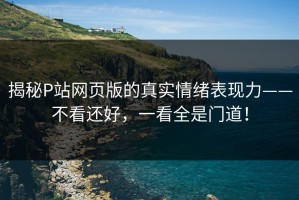 揭秘P站网页版的真实情绪表现力——不看还好，一看全是门道！