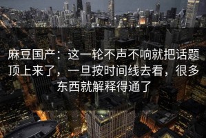 麻豆国产：这一轮不声不响就把话题顶上来了，一旦按时间线去看，很多东西就解释得通了
