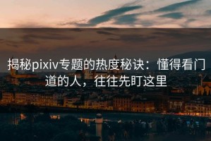揭秘pixiv专题的热度秘诀：懂得看门道的人，往往先盯这里