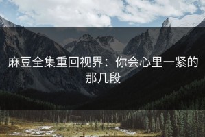 麻豆全集重回视界：你会心里一紧的那几段