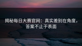 揭秘每日大赛官网：真实差别在角度，答案不止于表面