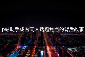 p站助手成为同人话题焦点的背后故事