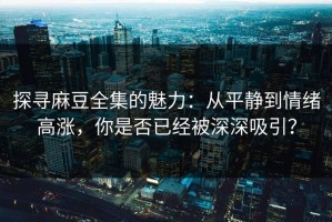探寻麻豆全集的魅力：从平静到情绪高涨，你是否已经被深深吸引？