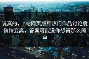 说真的，p站网页版和热门作品讨论度悄悄变高，答案可能没你想得那么简单