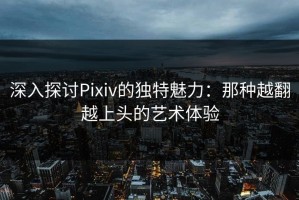 深入探讨Pixiv的独特魅力：那种越翻越上头的艺术体验
