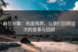 麻豆剧集：热度再燃，让我们回顾这次的变革与回顾