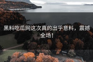 黑料吃瓜网这次真的出乎意料，震撼全场！