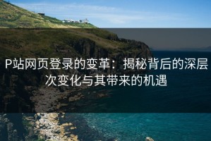 P站网页登录的变革：揭秘背后的深层次变化与其带来的机遇