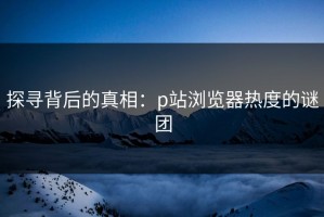 探寻背后的真相：p站浏览器热度的谜团
