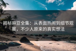 揭秘麻豆全集：从表面热闹到细节观察，不少人原来的真实想法