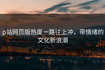 p站网页版热度一路往上冲，带情绪的文化新浪潮