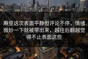 麻豆这次表面平静但评论不停，情绪微妙一下就被带出来，越往后翻越觉得不止表面这些