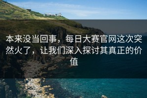 本来没当回事，每日大赛官网这次突然火了，让我们深入探讨其真正的价值