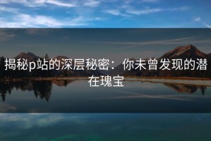 揭秘p站的深层秘密：你未曾发现的潜在瑰宝