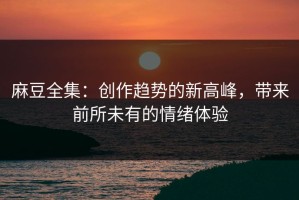 麻豆全集：创作趋势的新高峰，带来前所未有的情绪体验
