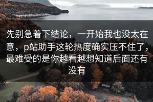 先别急着下结论，一开始我也没太在意，p站助手这轮热度确实压不住了，最难受的是你越看越想知道后面还有没有
