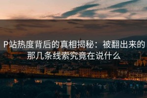 P站热度背后的真相揭秘：被翻出来的那几条线索究竟在说什么