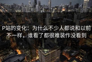 P站的变化：为什么不少人都说和以前不一样，谁看了都很难装作没看到