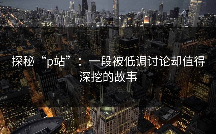探秘“p站”：一段被低调讨论却值得深挖的故事