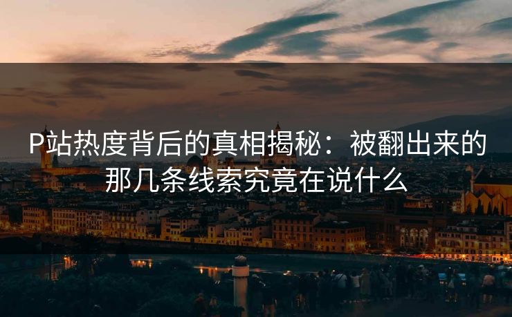 P站热度背后的真相揭秘：被翻出来的那几条线索究竟在说什么