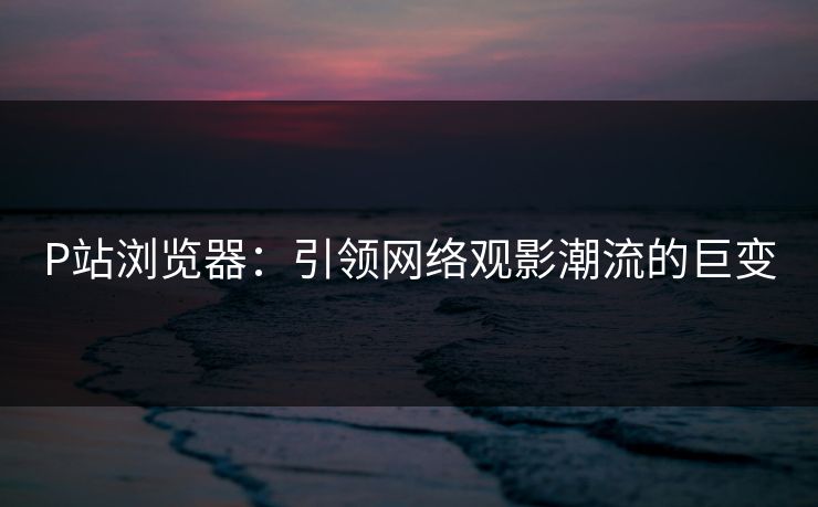 P站浏览器：引领网络观影潮流的巨变