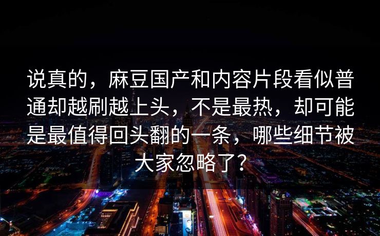 说真的，麻豆国产和内容片段看似普通却越刷越上头，不是最热，却可能是最值得回头翻的一条，哪些细节被大家忽略了？