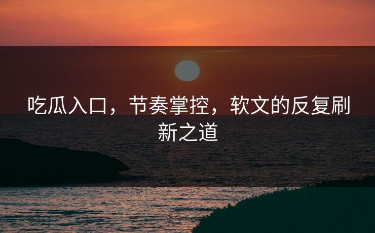 吃瓜入口，节奏掌控，软文的反复刷新之道