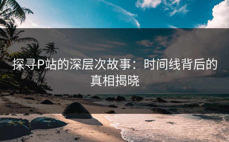 探寻P站的深层次故事：时间线背后的真相揭晓