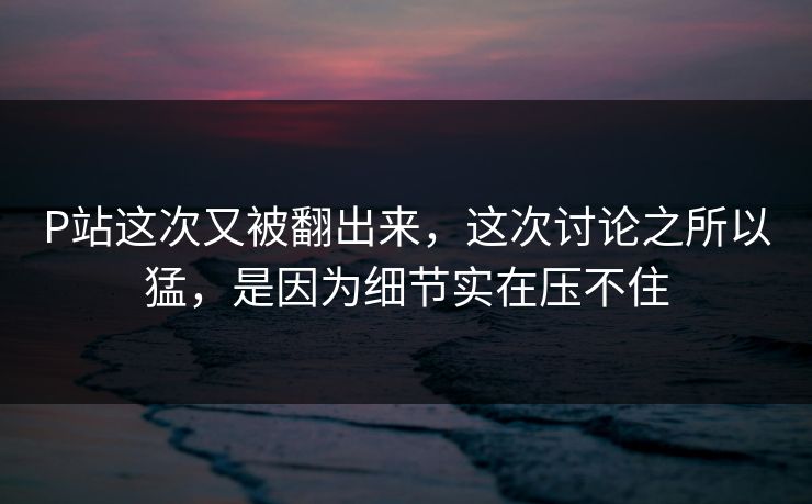 P站这次又被翻出来,这次讨论之所以猛,是因为细节实在压不住 P站这次又被翻出来,这次讨论之所以猛,是因为细节实在压不住